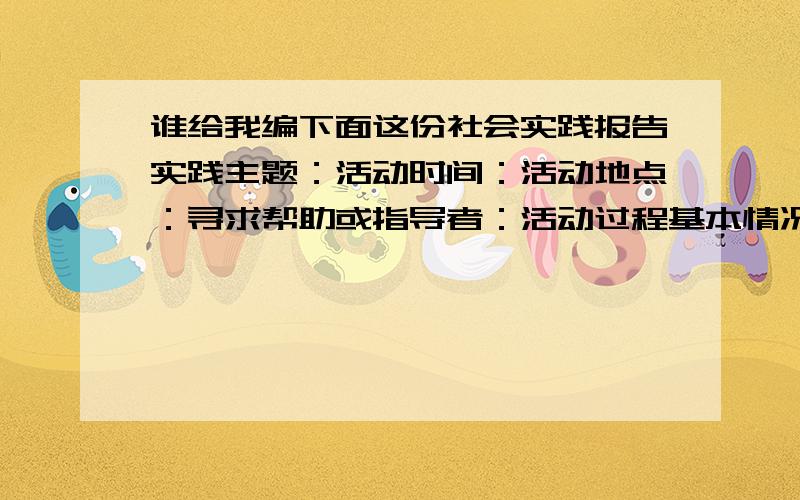 谁给我编下面这份社会实践报告实践主题：活动时间：活动地点：寻求帮助或指导者：活动过程基本情况：主要体会和收获：