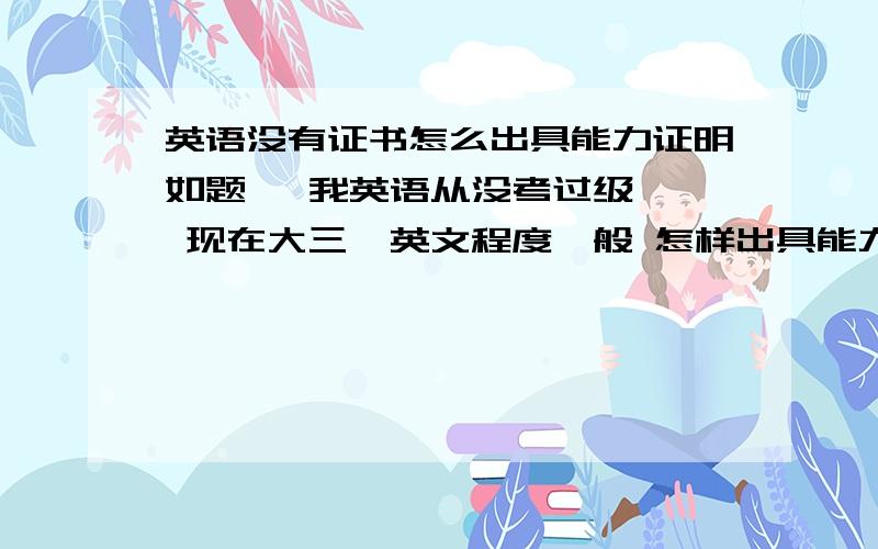 英语没有证书怎么出具能力证明如题   我英语从没考过级  现在大三  英文程度一般 怎样出具能力证明啊  他说打一张说明自己的词汇量等等之类的东西   请问这种东西的格式是否有规范