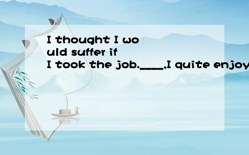 I thought I would suffer if I took the job.____,I quite enjoyed it when I really did it.A In other words B on the other hand C as a matter of fact D in my opinion