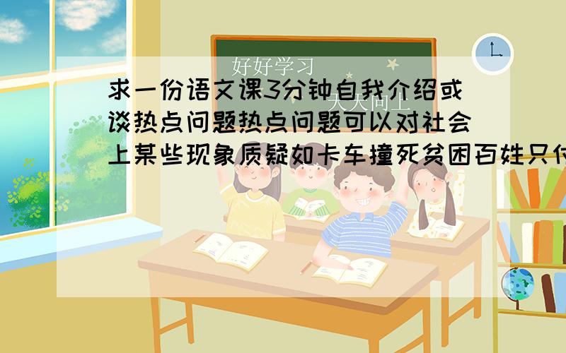 求一份语文课3分钟自我介绍或谈热点问题热点问题可以对社会上某些现象质疑如卡车撞死贫困百姓只付几百元,质疑在百姓的生命就值几百元么?（同学的发言稿）急用!表名日期地方等（要真