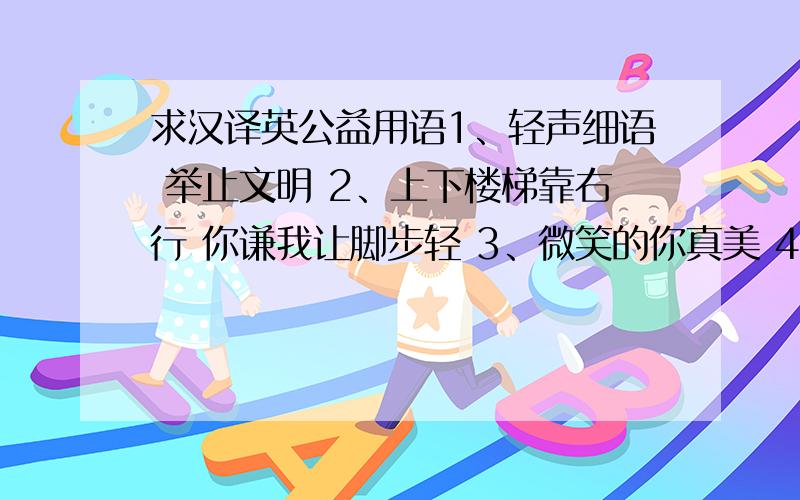 求汉译英公益用语1、轻声细语 举止文明 2、上下楼梯靠右行 你谦我让脚步轻 3、微笑的你真美 4、讲普通话 从我做起 5、上下楼梯别拥挤 伤人又伤己6、普通话是校园语言7、轻声慢步 静我校