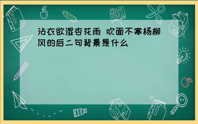 沾衣欲湿杏花雨 吹面不寒杨柳风的后二句背景是什么