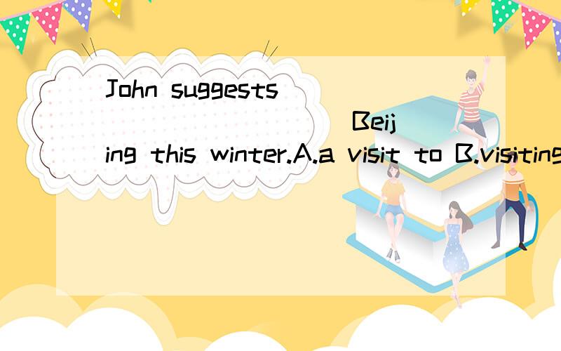 John suggests _________ Beijing this winter.A.a visit to B.visiting C.visit D.visiting to