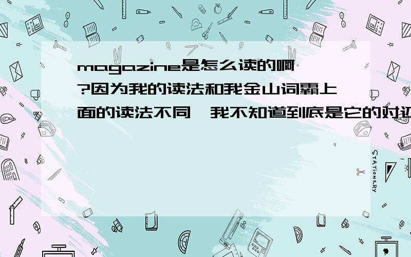 magazine是怎么读的啊?因为我的读法和我金山词霸上面的读法不同,我不知道到底是它的对还是我的对?