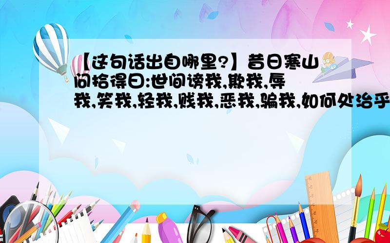 【这句话出自哪里?】昔日寒山问拾得曰:世间谤我,欺我,辱我,笑我,轻我,贱我,恶我,骗我,如何处治乎?昔日寒山问拾得曰：世间谤我、欺我、辱我、笑我、轻我、贱我、恶我、骗我、如何处治