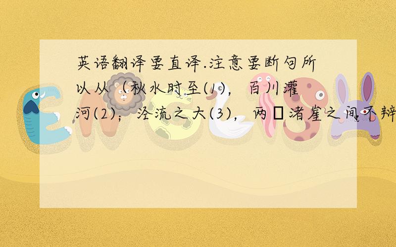 英语翻译要直译.注意要断句所以从（秋水时至(1)，百川灌河(2)；泾流之大(3)，两涘渚崖之间不辩牛马(4)。于是焉河伯欣然自喜(5)，以天下之美为尽在己(6)。顺流而东行，至于北海，东面而视