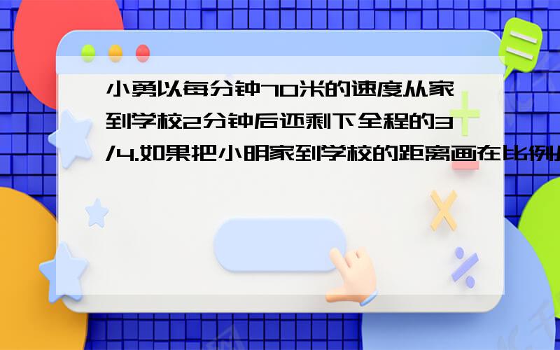 小勇以每分钟70米的速度从家到学校2分钟后还剩下全程的3/4.如果把小明家到学校的距离画在比例尺为1:20000的平面图上应画多少?