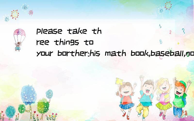 please take three things to your borther:his math book,baseball,notebook ,cds,and videocassette.the baseball is under the bed .the notebookis next to the baseball under the bed.the cds are in the drawer.the video cassette is behind the computer划分