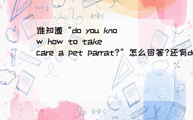 谁知道“do you know how to take care a pet parrat?”怎么回答?还有do youknow how to take care of goldfish?是回答怎么饲养！