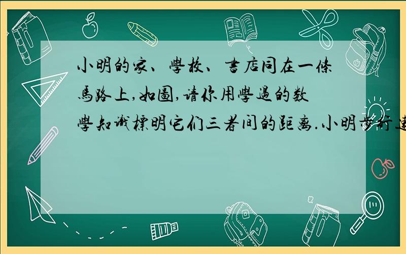 小明的家、学校、书店同在一条马路上,如图,请你用学过的数学知识标明它们三者间的距离.小明步行速度是5千米/小时,小明中午11:30放学,下午1:30上课,吃饭要用30分钟,中午他要到书店买完书