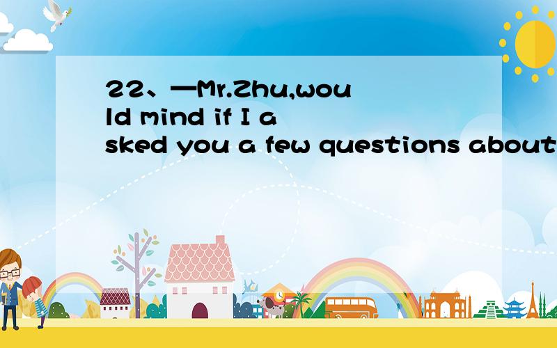 22、—Mr.Zhu,would mind if I asked you a few questions about the coming school culture and art festival?—_____Go ahead.A：Yes,please.B：Not at all.C：No,please don’t.D：Yes,I don’t.按照要求回答下列问题,【考查知识点】【