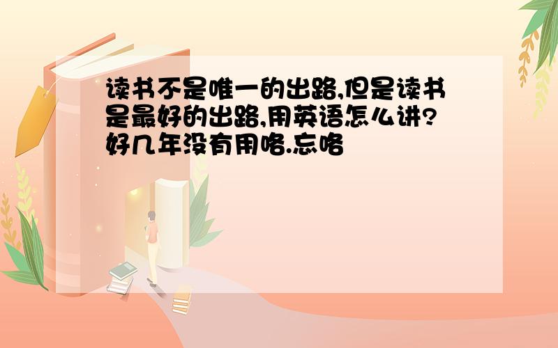 读书不是唯一的出路,但是读书是最好的出路,用英语怎么讲?好几年没有用咯.忘咯