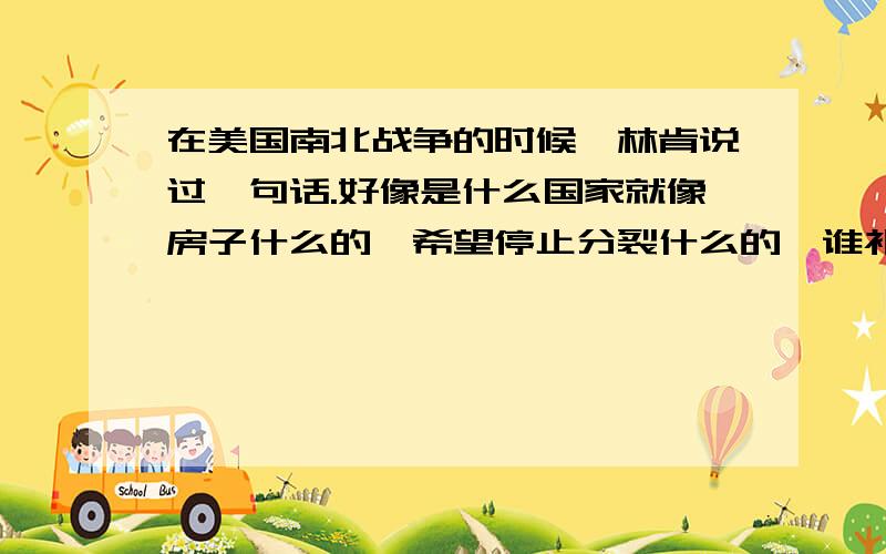 在美国南北战争的时候,林肯说过一句话.好像是什么国家就像房子什么的,希望停止分裂什么的,谁补充一下.谁知道原话?告诉下