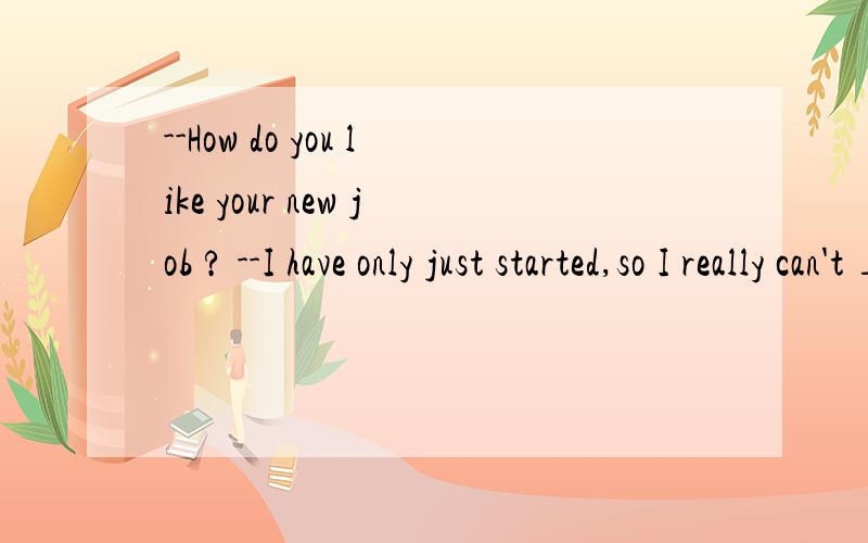 --How do you like your new job ? --I have only just started,so I really can't _____.A speak B talk C say D explain 选哪个?我选了D但答案是B,我不知道为什么.