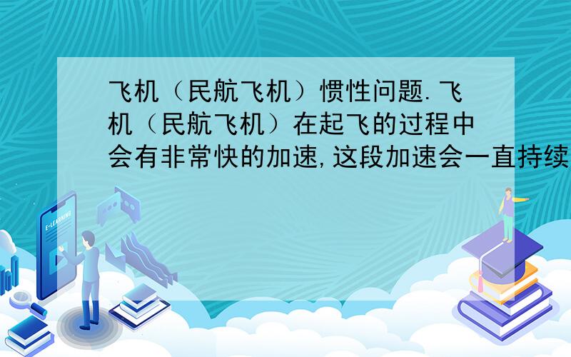 飞机（民航飞机）惯性问题.飞机（民航飞机）在起飞的过程中会有非常快的加速,这段加速会一直持续到达到巡航速度为止.既然有加速有惯力,我们坐飞机的乘客就会感觉到一个向后的推力.