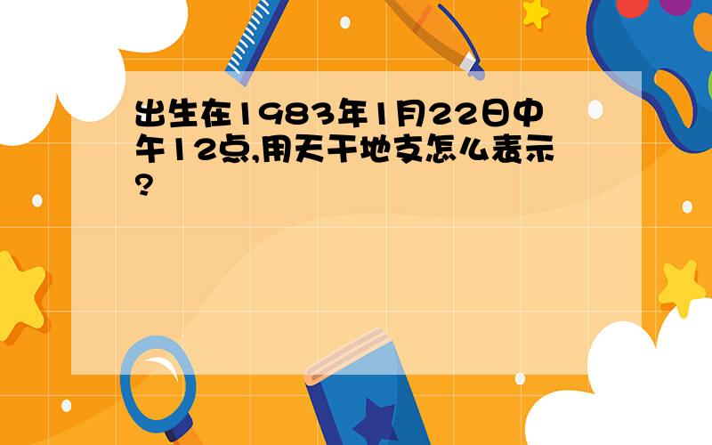 出生在1983年1月22日中午12点,用天干地支怎么表示?