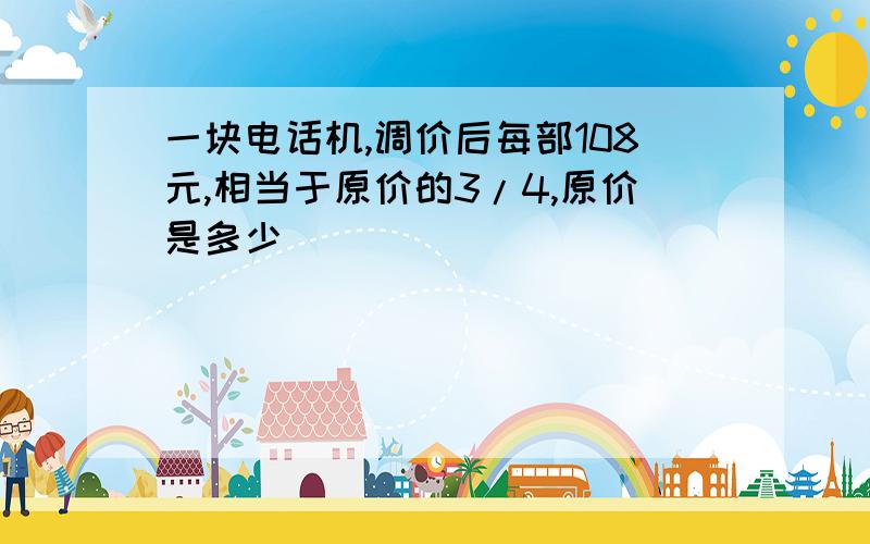 一块电话机,调价后每部108元,相当于原价的3/4,原价是多少