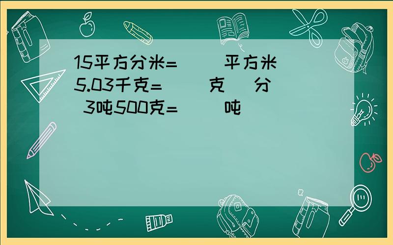 15平方分米=( )平方米 5.03千克=( )克 )分 3吨500克=( )吨