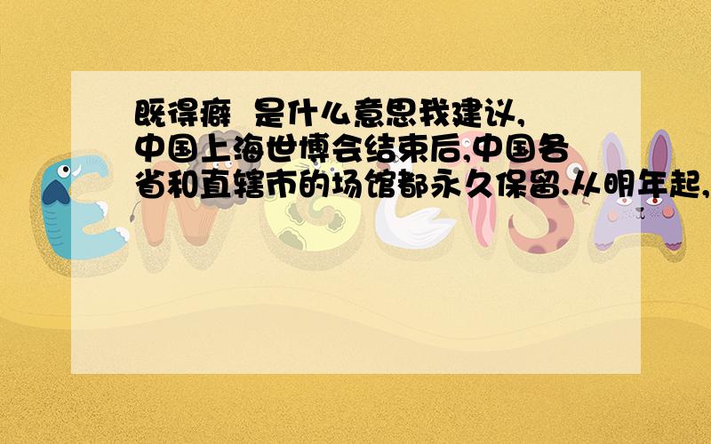 既得癖  是什么意思我建议,中国上海世博会结束后,中国各省和直辖市的场馆都永久保留.从明年起,全国二会到上海举行.各省代表团住在各自的场馆里,大会在中国馆举行,分组会在各自的场馆