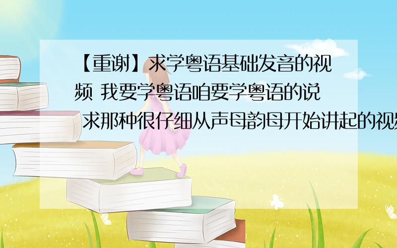 【重谢】求学粤语基础发音的视频 我要学粤语咱要学粤语的说 求那种很仔细从声母韵母开始讲起的视频 注意 是视频哦 全套 至少要讲到可以一个一个把汉字用粤语的声母韵母拼出来 给网站