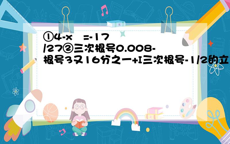 ①4-x³=-17/27②三次根号0.008-根号3又16分之一+I三次根号-1/2的立方I