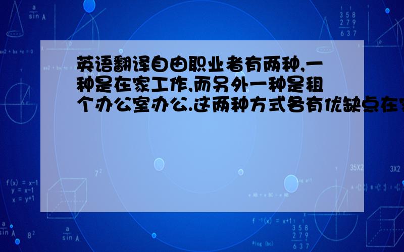 英语翻译自由职业者有两种,一种是在家工作,而另外一种是租个办公室办公.这两种方式各有优缺点在家工作的好处：1 工作环境由我掌控在家办公,工作环境可以完全由你布置,你可以根据自己