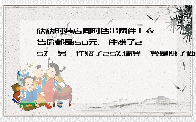 欣欣时装店同时售出两件上衣,售价都是150元.一件赚了25%,另一件赔了25%.请算一算是赚了还是赔求大神如果赔了,赔多少元?如果赚了,赚多少元?