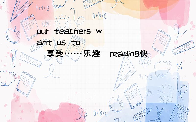 our teachers want us to_____(享受……乐趣）reading快^^^^^^