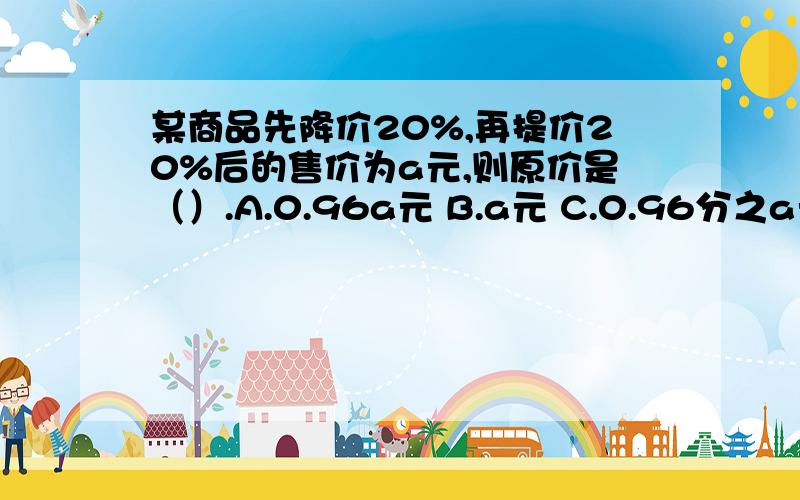 某商品先降价20%,再提价20%后的售价为a元,则原价是（）.A.0.96a元 B.a元 C.0.96分之a元 D.以上都不对