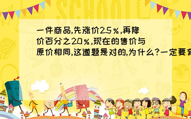 一件商品,先涨价25％,再降价百分之20％,现在的售价与原价相同,这道题是对的,为什么?一定要有算式,要详细解说!急!