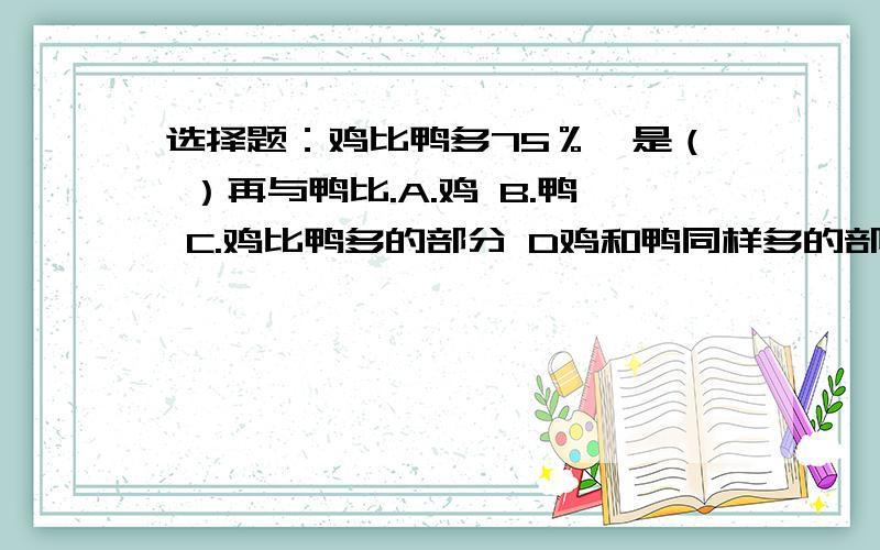 选择题：鸡比鸭多75％,是（ ）再与鸭比.A.鸡 B.鸭 C.鸡比鸭多的部分 D鸡和鸭同样多的部分