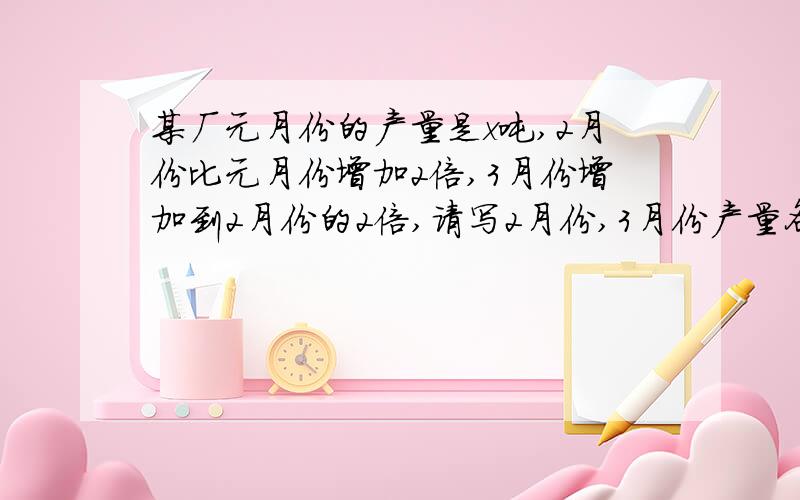 某厂元月份的产量是x吨,2月份比元月份增加2倍,3月份增加到2月份的2倍,请写2月份,3月份产量各多少?要有过程快，现在！！，呜呜呜，最快速度啊，我求求你们了帮帮我，555555555~，麻烦你们