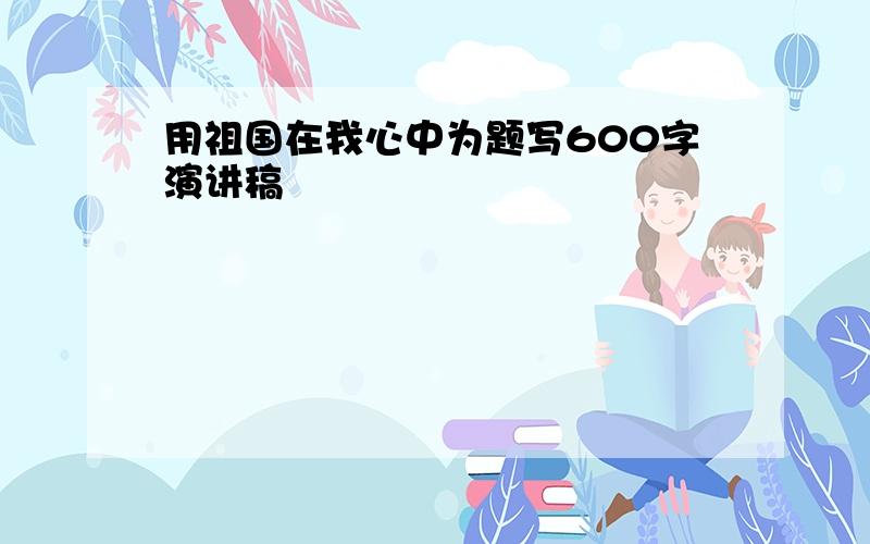 用祖国在我心中为题写600字演讲稿