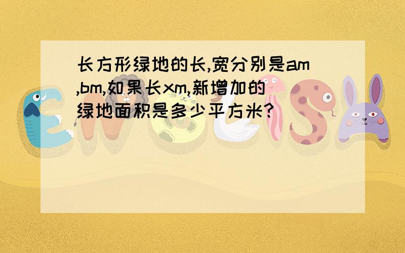 长方形绿地的长,宽分别是am,bm,如果长xm,新增加的绿地面积是多少平方米?