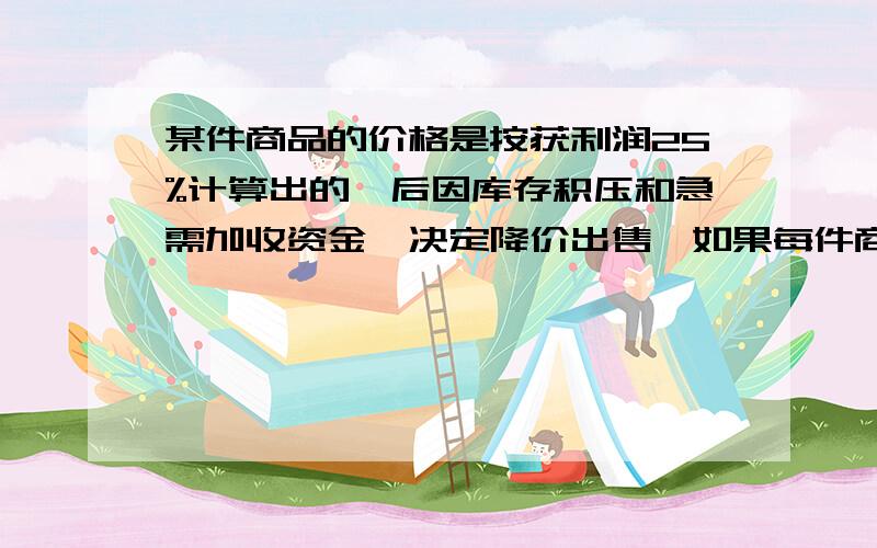 某件商品的价格是按获利润25%计算出的,后因库存积压和急需加收资金,决定降价出售,如果每件商品仍能获得10%的利润,试问应按现售价的几折出售?