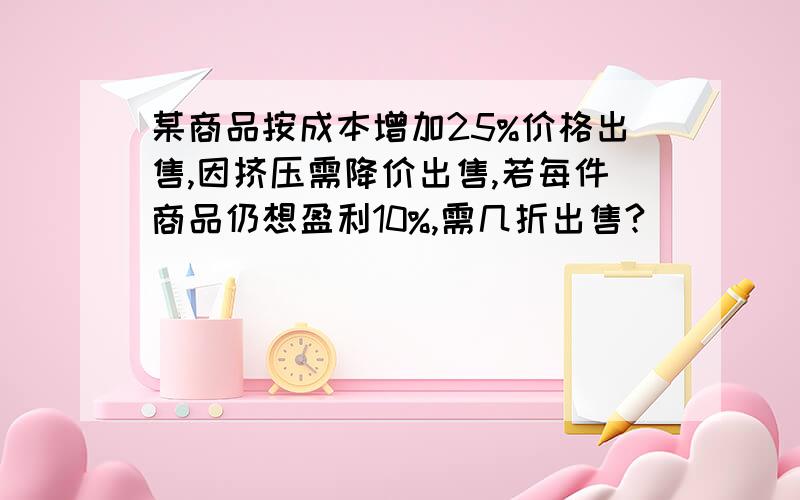 某商品按成本增加25%价格出售,因挤压需降价出售,若每件商品仍想盈利10%,需几折出售?