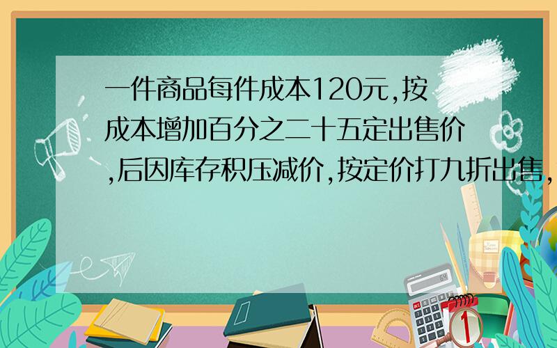 一件商品每件成本120元,按成本增加百分之二十五定出售价,后因库存积压减价,按定价打九折出售,每件还能利多少元》