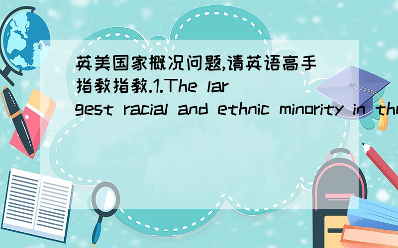 英美国家概况问题,请英语高手指教指教.1.The largest racial and ethnic minority in the U.S.is the ______,which accounts over 12.1% of the population.2.When Abraham Lincoln was elected president,the southern states broke away and formed