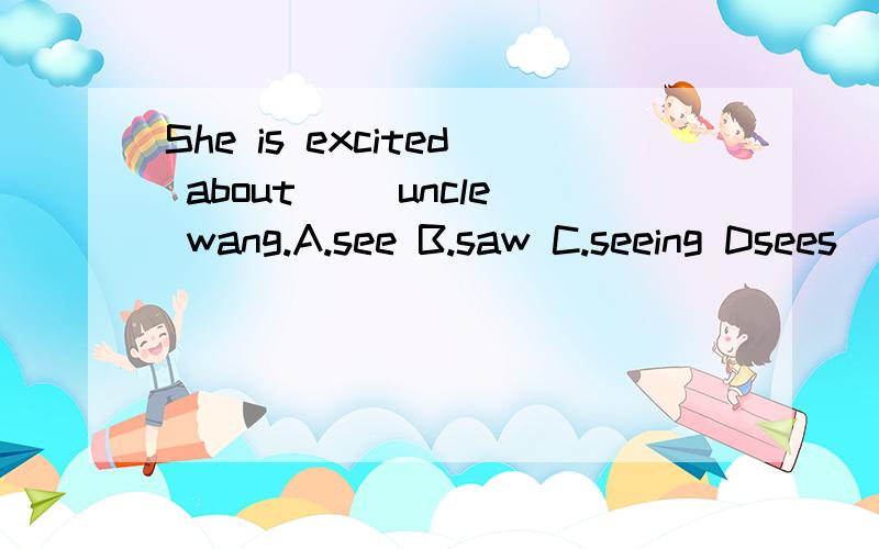 She is excited about __uncle wang.A.see B.saw C.seeing Dsees