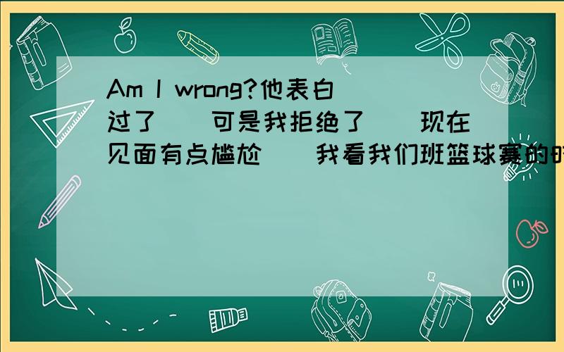 Am I wrong?他表白过了``可是我拒绝了``现在见面有点尴尬``我看我们班篮球赛的时候,他就远远的站着看着``我不自恋,但还是有点怕`我现在后悔了,因为我拒绝他的方式是先说不喜欢他,然后我怕