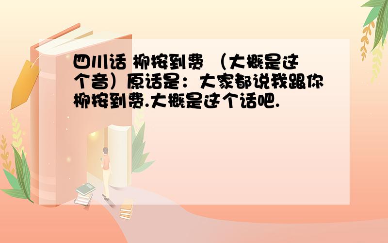 四川话 柳按到费 （大概是这个音）原话是：大家都说我跟你柳按到费.大概是这个话吧.