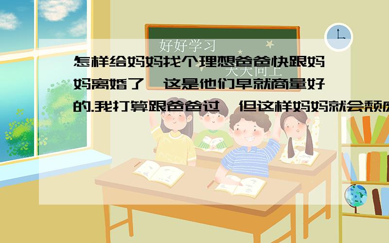 怎样给妈妈找个理想爸爸快跟妈妈离婚了,这是他们早就商量好的.我打算跟爸爸过,但这样妈妈就会颓废的.我想如果妈妈有一个特别想去实现的目标,她就会为之奋斗,就不会再颓废了.我帮她找