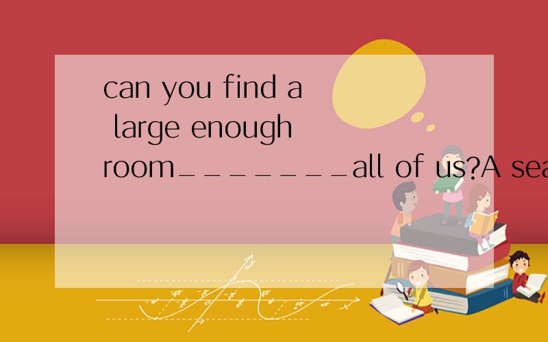 can you find a large enough room_______all of us?A seating B seated Cseating D to be seated