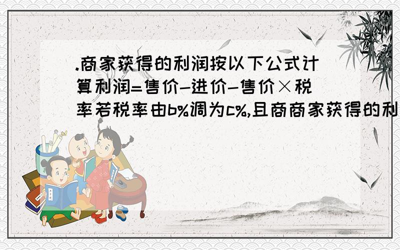 .商家获得的利润按以下公式计算利润=售价-进价-售价×税率若税率由b%调为c%,且商商家获得的利润按以下公式计算 利润=售价－进价－售价×税率若税率由b％调为c％,且商品的进价和利润都未