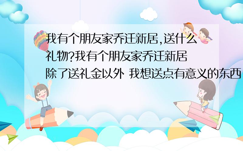 我有个朋友家乔迁新居,送什么礼物?我有个朋友家乔迁新居 除了送礼金以外 我想送点有意义的东西 最好是对他有用的 看到以后能时刻想起我 请问送什么好呢 又实用 又上档次