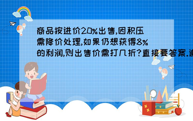 商品按进价20%出售,因积压需降价处理,如果仍想获得8%的利润,则出售价需打几折?直接要答案.谢谢