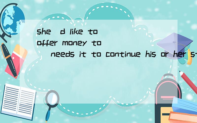 she`d like to offer money to _needs it to continue his or her study.空处填什么?有四个选项：A.who B.whom c.whoever D.whomever这个句子空处填什么?是什么句子?怎么分析?