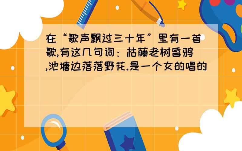 在“歌声飘过三十年”里有一首歌,有这几句词：枯藤老树昏鸦,池塘边落落野花.是一个女的唱的