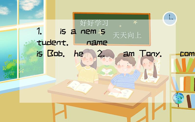 1.__is a nem student.__name is Bob.(he) 2.__am Tony.__come from China.(l)3.Excuse me,are__(your) Jimmy? 4.Do you know the girl over there?What is__(she)name? 5.__(her)is my sister. Her name is Catherine. 用适当形式填空