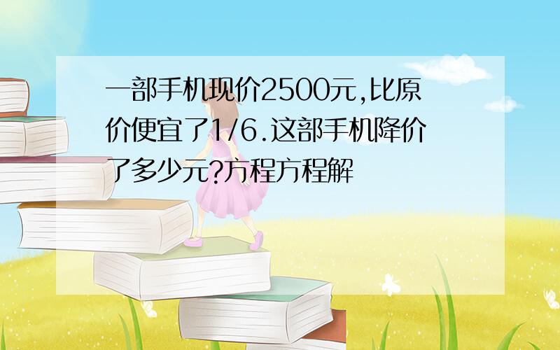 一部手机现价2500元,比原价便宜了1/6.这部手机降价了多少元?方程方程解